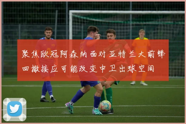 聚焦欧冠阿森纳面对亚特兰大前锋回撤接应可能改变中卫出球空间