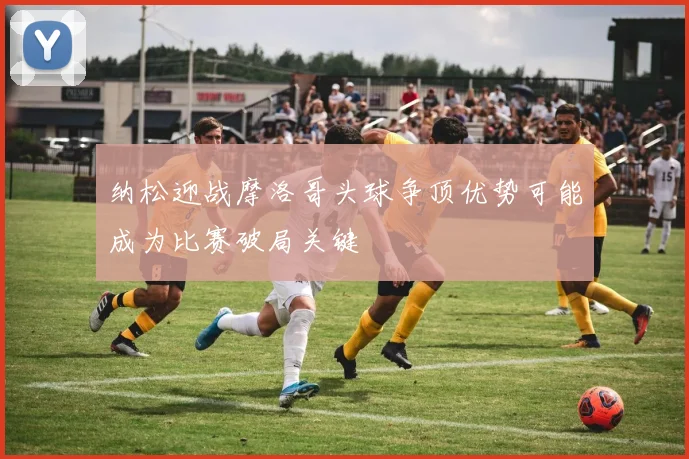 纳松迎战摩洛哥头球争顶优势可能成为比赛破局关键
