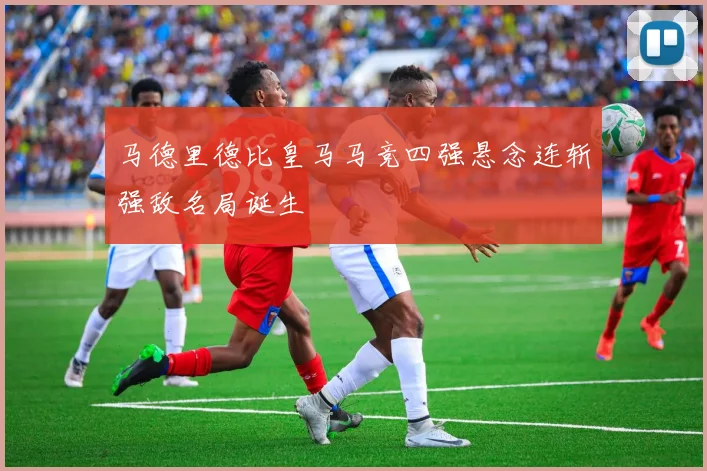 马德里德比皇马马竞四强悬念连斩强敌名局诞生