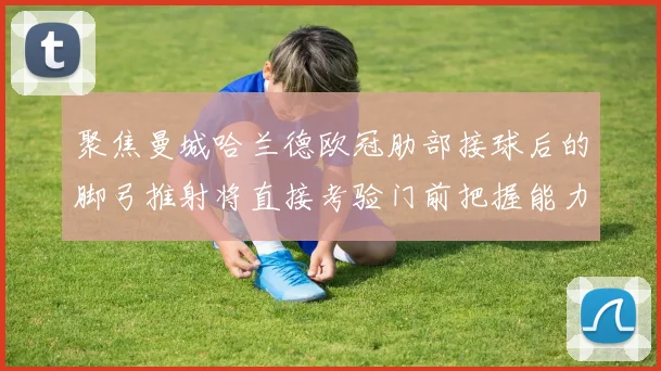 聚焦曼城哈兰德欧冠肋部接球后的脚弓推射将直接考验门前把握能力