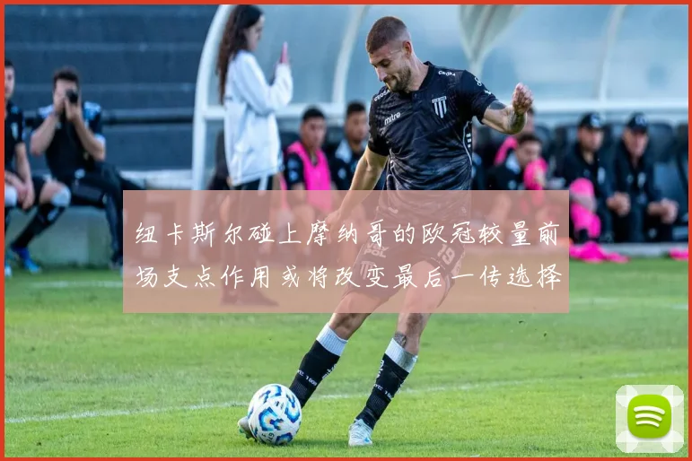 纽卡斯尔碰上摩纳哥的欧冠较量前场支点作用或将改变最后一传选择