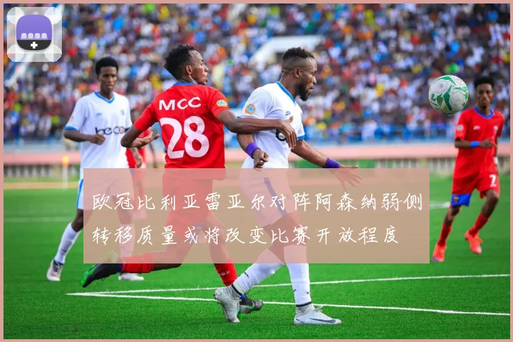 欧冠比利亚雷亚尔对阵阿森纳弱侧转移质量或将改变比赛开放程度
