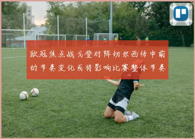 欧冠焦点战戈登对阵切尔西传中前的节奏变化或将影响比赛整体节奏