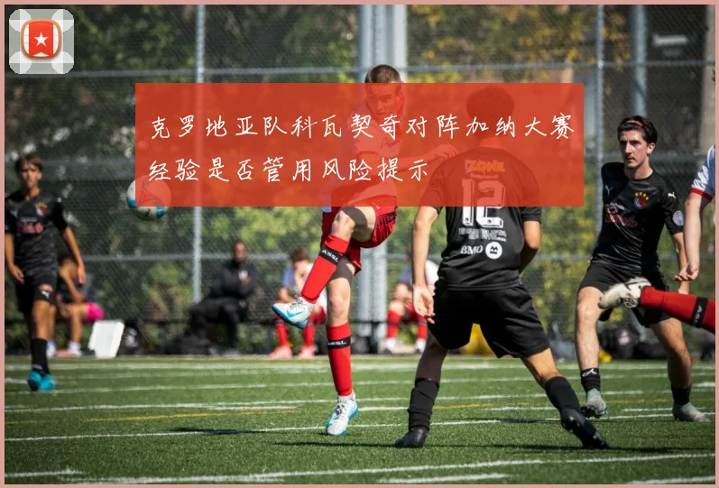 克罗地亚队科瓦契奇对阵加纳大赛经验是否管用风险提示