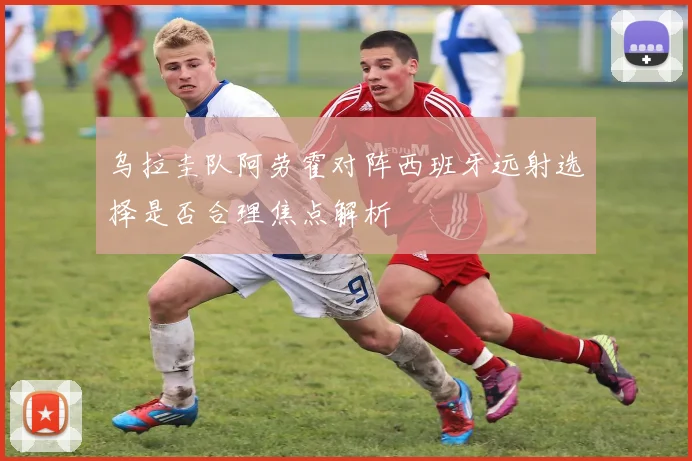 乌拉圭队阿劳霍对阵西班牙远射选择是否合理焦点解析
