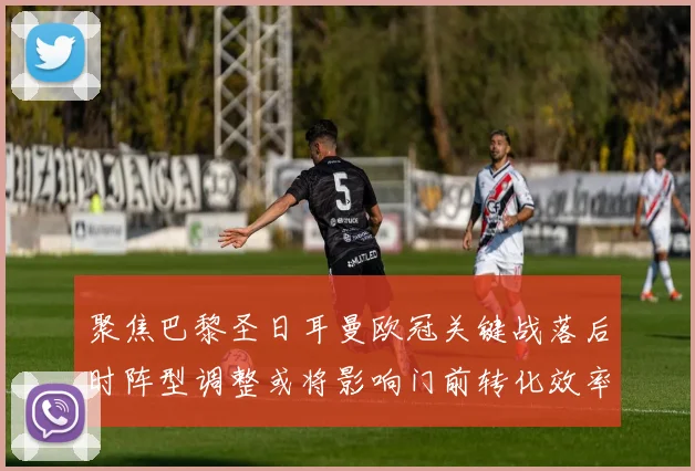 聚焦巴黎圣日耳曼欧冠关键战落后时阵型调整或将影响门前转化效率